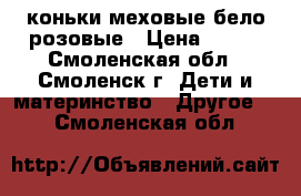 коньки меховые бело-розовые › Цена ­ 700 - Смоленская обл., Смоленск г. Дети и материнство » Другое   . Смоленская обл.